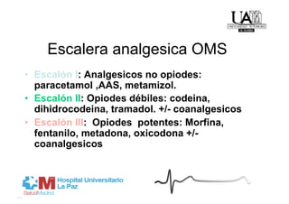 Escalera analgesica OMS
•  Escalón I: Analgesicos no opiodes:
   paracetamol ,AAS, metamizol.
•  Escalón II: Opiodes débiles: codeina,
   dihidrocodeina, tramadol. +/- coanalgesicos
•  Escalón III: Opiodes potentes: Morfina,
   fentanilo, metadona, oxicodona +/-
   coanalgesicos
 