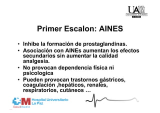 Primer Escalon: AINES
•  Inhibe la formación de prostaglandinas.
•  Asociación con AINEs aumentan los efectos
   secundarios sin aumentar la calidad
   analgesia.
•  No provocan dependencia física ni
   psicologica
•  Pueden provocan trastornos gástricos,
   coagulación ,hepáticos, renales,
   respiratorios, cutáneos …
 