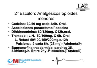 2º Escalón: Analgésicos opioides
                 menores
•  Codeína: 30/60 mg cada 4/6h. Oral.
•  Asociaciones paracetamol/ codeína
•  Dihidrocodeina: 60/120mg. C12h.oral.
•  Tramadol: L.N. 50/100mg. C 6h. Oral
     L. Retard 50/100/150/200mg.c.12h
     Pulsiones:2 cada 6h. (25.mg) (Adolonta®)
•  Buprenorfina trasdermica: parches 35,
   52microg/h. Entre 2º y 3º escalón.(Trastec®)
 