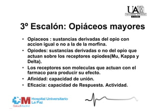 3º Escalón: Opiáceos mayores
•  Opiaceos : sustancias derivadas del opio con
   accion igual o no a la de la morfina.
•  Opiodes: sustancias derivadas o no del opio que
   actuan sobre los receptores opiodes(Mu, Kappa y
   Delta).
•  Los receptores son moleculas que actuan con el
   farmaco para producir su efecto.
•  Afinidad: capacidad de unión.
•  Eficacia: capacidad de Respuesta. Actividad.
 