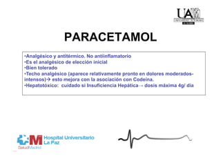 PARACETAMOL
• Analgésico y antitérmico. No antiinflamatorio
• Es el analgésico de elección inicial
• Bien tolerado
• Techo analgésico (aparece relativamente pronto en dolores moderados-
intensos) esto mejora con la asociación con Codeína.
• Hepatotóxico: cuidado si Insuficiencia Hepática→ dosis máxima 4g/ día
 