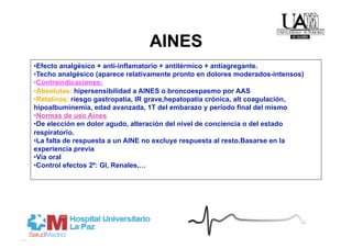 AINES
• Efecto analgésico + anti-inflamatorio + antitérmico + antiagregante.
• Techo analgésico (aparece relativamente pronto en dolores moderados-intensos)
• Contraindicaciones:
• Absolutas: hipersensibilidad a AINES o broncoespasmo por AAS
• Relativas: riesgo gastropatía, IR grave,hepatopatía crónica, alt coagulación,
hipoalbuminemia, edad avanzada, 1T del embarazo y periodo final del mismo
• Normas de uso Aines
• De elección en dolor agudo, alteración del nivel de conciencia o del estado
respiratorio.
• La falta de respuesta a un AINE no excluye respuesta al resto.Basarse en la
experiencia previa
• Vía oral
• Control efectos 2º: GI, Renales,…
 