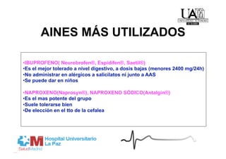 AINES MÁS UTILIZADOS

• IBUPROFENO( Neurobrofen®, Espidifen®, Saetil®)
• Es el mejor tolerado a nivel digestivo, a dosis bajas (menores 2400 mg/24h)
• No administrar en alérgicos a salicilatos ni junto a AAS
• Se puede dar en niños

• NAPROXENO(Naprosyn®), NAPROXENO SÓDICO(Antalgin®)
• Es el mas potente del grupo
• Suele tolerarse bien
• De elección en el tto de la cefalea
 