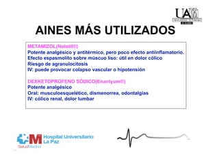 AINES MÁS UTILIZADOS
METAMIZOL(Nolotil®)
Potente analgésico y antitérmico, pero poco efecto antiinflamatorio.
Efecto espasmolíto sobre múscuo liso: útil en dolor cólico
Riesgo de agranulocitosis
IV: puede provocar colapso vascular o hipotensión

DEXKETOPROFENO SÓDICO(Enantyum®)
Potente analgésico
Oral: musculoesquelético, dismenorrea, odontalgias
IV: cólico renal, dolor lumbar
 