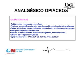 ANALGÉSICO OPIÁCEOS
• CARACTERÍSTICAS

• Actúan sobre receptores específicos
• Produce farmacodependencia: guarda relación con la potencia analgésica
• Deben administrarse gradualmente, manteniendo la mínima dosis efectiva.
• Riesgo de depresión respiratoria
• Efectos 2º:estreñimiento, intolerancia digestiva, neurotoxicidad…
• Efectos psicológicos subjetivos
• Opioides mayores: CARECEN DE TECHO ANALGÉSICO
 