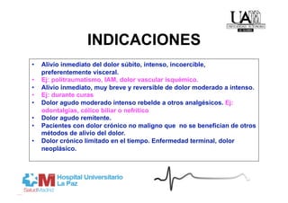 INDICACIONES
•    Alivio inmediato del dolor súbito, intenso, incoercible,
     preferentemente visceral.
•    Ej: politraumatismo, IAM, dolor vascular isquémico.
•    Alivio inmediato, muy breve y reversible de dolor moderado a intenso.
•    Ej: durante curas
•    Dolor agudo moderado intenso rebelde a otros analgésicos. Ej:
     odontalgias, cólico biliar o nefrítico
•    Dolor agudo remitente.
•    Pacientes con dolor crónico no maligno que no se benefician de otros
     métodos de alivio del dolor.
•    Dolor crónico limitado en el tiempo. Enfermedad terminal, dolor
     neoplásico.
 
