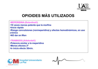 OPIOIDES MÁS UTILIZADOS
• MEPERIDINA (Dolantina®)
• 10 veces menos potente que la morfina
• Inicio rápido
• Riesgo convulsiones (normeperidina) y efectos hemodinámicos, en uso
crónico
• NO dar en IRen

• TRAMADOL(Adolonta®)
• Potencia similar a la meperidina
• Menos efectos 2º
• Iv inicio efecto 30min.
 