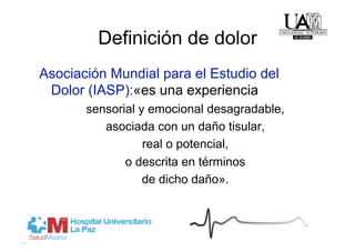 Definición de dolor
Asociación Mundial para el Estudio del
 Dolor (IASP):«es una experiencia
       sensorial y emocional desagradable,
          asociada con un daño tisular,
                  real o potencial,
              o descrita en términos
                  de dicho daño».
 