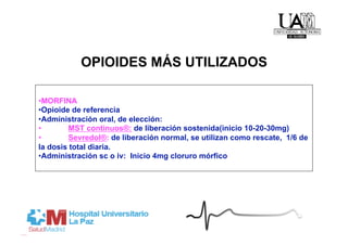OPIOIDES MÁS UTILIZADOS

• MORFINA
• Opioide de referencia
• Administración oral, de elección:
•        MST continuos®: de liberación sostenida(inicio 10-20-30mg)
•        Sevredol®: de liberación normal, se utilizan como rescate, 1/6 de
la dosis total diaria.
• Administración sc o iv: Inicio 4mg cloruro mórfico
 