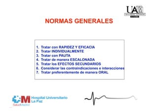 NORMAS GENERALES



1.    Tratar con RAPIDEZ Y EFICACIA
2.    Tratar INDIVIDUALMENTE
3.    Tratar con PAUTA
4.    Tratar de manera ESCALONADA
5.    Tratar los EFECTOS SECUNDARIOS
6.    Considerar las contraindicaciones e interacciones
7.    Tratar preferentemente de manera ORAL
 