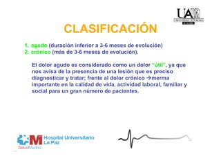 CLASIFICACIÓN
1.  agudo (duración inferior a 3-6 meses de evolución)
2.  crónico (más de 3-6 meses de evolución).

  El dolor agudo es considerado como un dolor “útil”, ya que
  nos avisa de la presencia de una lesión que es preciso
  diagnosticar y tratar; frente al dolor crónico merma
  importante en la calidad de vida, actividad laboral, familiar y
  social para un gran número de pacientes.
 