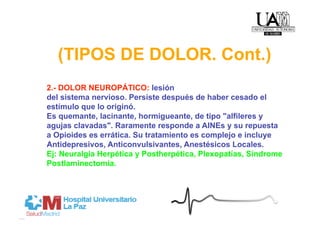 (TIPOS DE DOLOR. Cont.)
2.- DOLOR NEUROPÁTICO: lesión
del sistema nervioso. Persiste después de haber cesado el
estímulo que lo originó.
Es quemante, lacinante, hormigueante, de tipo "alfileres y
agujas clavadas". Raramente responde a AINEs y su repuesta
a Opioides es errática. Su tratamiento es complejo e incluye
Antidepresivos, Anticonvulsivantes, Anestésicos Locales.
Ej: Neuralgia Herpética y Postherpética, Plexopatías, Síndrome
Postlaminectomía.
 