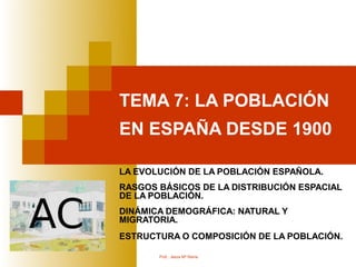 TEMA 7: LA POBLACIÓN
EN ESPAÑA DESDE 1900

LA EVOLUCIÓN DE LA POBLACIÓN ESPAÑOLA.
RASGOS BÁSICOS DE LA DISTRIBUCIÓN ESPACIAL
DE LA POBLACIÓN.
DINÁMICA DEMOGRÁFICA: NATURAL Y
MIGRATORIA.
ESTRUCTURA O COMPOSICIÓN DE LA POBLACIÓN.

       Prof.: Jesús Mº Reina
 