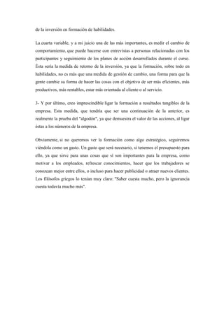 de la inversión en formación de habilidades.

La cuarta variable, y a mi juicio una de las más importantes, es medir el cambio de
comportamiento, que puede hacerse con entrevistas a personas relacionadas con los
participantes y seguimiento de los planes de acción desarrollados durante el curso.
Ésta sería la medida de retorno de la inversión, ya que la formación, sobre todo en
habilidades, no es más que una medida de gestión de cambio, una forma para que la
gente cambie su forma de hacer las cosas con el objetivo de ser más eficientes, más
productivos, más rentables, estar más orientada al cliente o al servicio.

3- Y por último, creo imprescindible ligar la formación a resultados tangibles de la
empresa. Esta medida, que tendría que ser una continuación de la anterior, es
realmente la prueba del "algodón", ya que demuestra el valor de las acciones, al ligar
éstas a los números de la empresa.

Obviamente, si no queremos ver la formación como algo estratégico, seguiremos
viéndola como un gasto. Un gasto que será necesario, si tenemos el presupuesto para
ello, ya que sirve para unas cosas que sí son importantes para la empresa, como
motivar a los empleados, refrescar conocimientos, hacer que los trabajadores se
conozcan mejor entre ellos, o incluso para hacer publicidad o atraer nuevos clientes.
Los filósofos griegos lo tenían muy claro: "Saber cuesta mucho, pero la ignorancia
cuesta todavía mucho más".
 