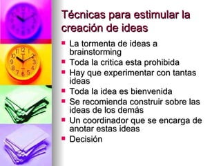 Técnicas para estimular la
creación de ideas
   La tormenta de ideas a
    brainstorming
   Toda la critica esta prohibida
   Hay que experimentar con tantas
    ideas
   Toda la idea es bienvenida
   Se recomienda construir sobre las
    ideas de los demás
   Un coordinador que se encarga de
    anotar estas ideas
   Decisión
 