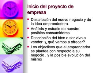 Inicio del proyecto de
empresa
   Descripción del nuevo negocio y de
    la idea emprendedora
   Análisis y estudio de nuestro
    posibles consumidores
   Descripción del bien o ser vivo a
    vender :¿ qué vamos a ofrecer?
   Los objectivos que el emprendedor
    se plantea con respecto a su
    negocio , y la posible evolución del
    mismo
 