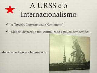 A URSS e o
              Internacionalismo
    A Terceira Internacional (Kominterm).

    Modelo de partido moi centralizado e pouco democrático.




Monumento á terceira Internacional
 