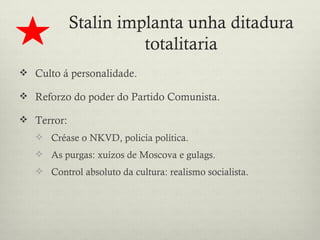 Stalin implanta unha ditadura
                      totalitaria
 Culto á personalidade.

 Reforzo do poder do Partido Comunista.

 Terror:
    Créase o NKVD, policía política.
    As purgas: xuízos de Moscova e gulags.
    Control absoluto da cultura: realismo socialista.
 