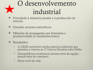 O desenvolvemento
          industrial
 Prioridade á industria pesada e á producción de
   enerxía.
 Grandes recursos enerxéticos.

 Métodos de propaganda que fomentan a
   productividade (o estakhanovismo).
 Resultados:
    A URSS convértese nunha potencia industrial que
      permitiu a victoria na 2ª Guerra Mundial sobre Hitler.
    Desequilibrios económicos (moitos bens de equipo,
      poucos bens de consumo)
    Baixo nivel de vida.
 