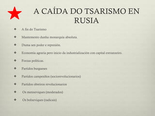 A CAÍDA DO TSARISMO EN
                      RUSIA
   A fin do Tsarismo

   Mantemento dunha monarquía absoluta.

   Duma sen poder e represión.

   Economía agraria pero inicio da industrialización con capital extranxeiro.

   Forzas políticas.

   Partidos burgueses

   Partidos campesiños (sociorevolucionarios)

   Partidos obreiros revolucionarios

   Os menxeviques (moderados)

   Os bolxeviques (radicais)
 