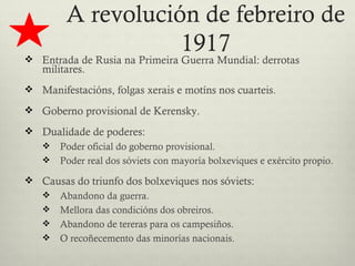 A revolución de febreiro de
                    1917
 Entrada de Rusia na Primeira Guerra Mundial: derrotas
   militares.
 Manifestacións, folgas xerais e motíns nos cuarteis.

 Goberno provisional de Kerensky.

 Dualidade de poderes:
   Poder oficial do goberno provisional.
   Poder real dos sóviets con mayoría bolxeviques e exército propio.

 Causas do triunfo dos bolxeviques nos sóviets:
   Abandono da guerra.
   Mellora das condicións dos obreiros.
   Abandono de tereras para os campesiños.
   O recoñecemento das minorías nacionais.
 