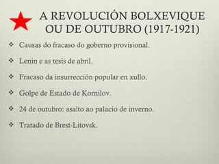 A REVOLUCIÓN BOLXEVIQUE
           OU DE OUTUBRO (1917-1921)
 Causas do fracaso do goberno provisional.

 Lenin e as tesis de abril.

 Fracaso da insurrección popular en xullo.

 Golpe de Estado de Kornilov.

 24 de outubro: asalto ao palacio de inverno.

 Tratado de Brest-Litovsk.
 