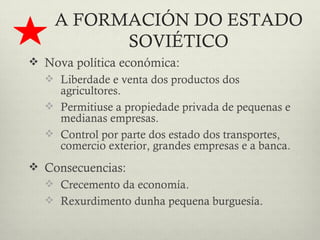 A FORMACIÓN DO ESTADO
          SOVIÉTICO
 Nova política económica:
   Liberdade e venta dos productos dos
    agricultores.
   Permitiuse a propiedade privada de pequenas e
    medianas empresas.
   Control por parte dos estado dos transportes,
    comercio exterior, grandes empresas e a banca.
 Consecuencias:
   Crecemento da economía.
   Rexurdimento dunha pequena burguesía.
 