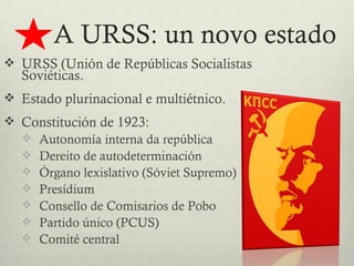 A URSS: un novo estado
 URSS (Unión de Repúblicas Socialistas
  Soviéticas.
 Estado plurinacional e multiétnico.
 Constitución de 1923:
   Autonomía interna da república
   Dereito de autodeterminación
   Órgano lexislativo (Sóviet Supremo)
   Presídium
   Consello de Comisarios de Pobo
   Partido único (PCUS)
   Comité central
 