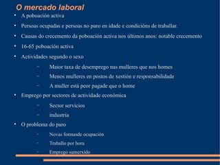 O mercado laboral

    A poboación activa

    Persoas ocupadas e persoas no paro en idade e condicións de traballar.

    Causas do crecemento da poboación activa nos últimos anos: notable crecemento

    16-65 poboación activa

    Actividades segundo o sexo
           −    Maior taxa de desemprego nas mulleres que nos homes
           −    Menos mulleres en postos de xestión e responsabilidade
           −    A muller está peor pagade que o home

    Emprego por sectores de actividade económica
           −    Sector servicios
           −    industria

    O problema do paro
           −    Novas formasde ocupación
           −    Traballo por hora
           −    Emprego sumerxido
 