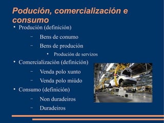 Podución, comercialización e
consumo

    Produción (definición)
        −   Bens de conumo
        −   Bens de produción
               
                   Produción de servizos

    Comercialización (definición)
        −   Venda polo xunto
        −   Venda polo miúdo

    Consumo (definición)
        −   Non duradeiros
        −   Duradeiros
 
