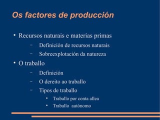 Os factores de producción


    Recursos naturais e materias primas
        −   Definición de recursos naturais
        −   Sobreexplotación da natureza

    O traballo
        −   Definición
        −   O dereito ao traballo
        −   Tipos de traballo
                 
                     Traballo por conta allea
                 
                     Traballo autónomo
 