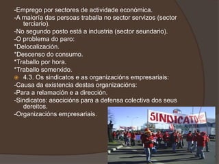 -Emprego por sectores de actividade económica.
-A maioría das persoas traballa no sector servizos (sector
   terciario).
-No segundo posto está a industria (sector seundario).
-O problema do paro:
*Delocalización.
*Descenso do consumo.
*Traballo por hora.
*Traballo somerxido.
 4.3. Os sindicatos e as organizacións empresariais:
-Causa da existencia destas organizacións:
-Para a relamación e a dirección.
-Sindicatos: asocicións para a defensa colectiva dos seus
   dereitos.
-Organizacións empresariais.
 