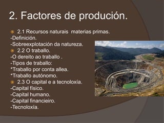 2. Factores de produción.
  2.1 Recursos naturais materias primas.
-Definición.
-Sobreexplotación da natureza.
 2.2 O traballo.
-O dereito ao traballo .
-Tipos de traballo:
*Traballo por conta allea.
*Traballo autónomo.
 2.3 O capital e a tecnoloxía.
-Capital físico.
-Capital humano.
-Capital financieiro.
-Tecnoloxía.
 