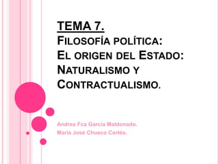 TEMA 7.
FILOSOFÍA POLÍTICA:
EL ORIGEN DEL ESTADO:
NATURALISMO Y
CONTRACTUALISMO.


Andrea Fca García Maldonado.
María José Chueco Cortés.
 