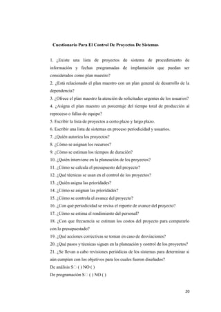 Cuestionario Para El Control De Proyectos De Sistemas


1. ¿Existe una lista de proyectos de sistema de procedimiento de
información y fechas programadas de implantación que puedan ser
considerados como plan maestro?
2. ¿Está relacionado el plan maestro con un plan general de desarrollo de la
dependencia?
3. ¿Ofrece el plan maestro la atención de solicitudes urgentes de los usuarios?
4. ¿Asigna el plan maestro un porcentaje del tiempo total de producción al
reproceso o fallas de equipo?
5. Escribir la lista de proyectos a corto plazo y largo plazo.
6. Escribir una lista de sistemas en proceso periodicidad y usuarios.
7. ¿Quién autoriza los proyectos?
8. ¿Cómo se asignan los recursos?
9. ¿Cómo se estiman los tiempos de duración?
10. ¿Quién interviene en la planeación de los proyectos?
11. ¿Cómo se calcula el presupuesto del proyecto?
12. ¿Qué técnicas se usan en el control de los proyectos?
13. ¿Quién asigna las prioridades?
14. ¿Cómo se asignan las prioridades?
15. ¿Cómo se controla el avance del proyecto?
16. ¿Con qué periodicidad se revisa el reporte de avance del proyecto?
17. ¿Cómo se estima el rendimiento del personal?
18. ¿Con que frecuencia se estiman los costos del proyecto para compararlo
con lo presupuestado?
19. ¿Qué acciones correctivas se toman en caso de desviaciones?
20. ¿Qué pasos y técnicas siguen en la planeación y control de los proyectos?
21. ¿Se llevan a cabo revisiones periódicas de los sistemas para determinar si
aún cumplen con los objetivos para los cuales fueron diseñados?
De análisis S� ( ) NO ( )
De programación S� ( ) NO ( )


                                                                             20
 