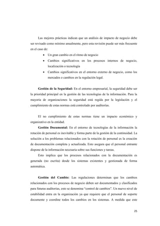 Las mejores prácticas indican que un análisis de impacto de negocio debe
ser revisado como mínimo anualmente, pero esta revisión puede ser más frecuente
en el caso de:
             Un gran cambio en el ritmo de negocio
             Cambios significativos en los procesos internos de negocio,
              localización o tecnología
             Cambios significativos en el entorno externo de negocio, como los
              mercados o cambios en la regulación legal.


      Gestión de la Seguridad: En el entorno empresarial, la seguridad debe ser
la prioridad principal en la gestión de las tecnologías de la información. Para la
mayoría de organizaciones la seguridad está regida por la legislación y el
cumplimiento de estas normas está controlado por auditorías.


      El no cumplimiento de estas normas tiene un impacto económico y
organizativo en la entidad.
      Gestión Documental: En el entorno de tecnologías de la información la
rotación de personal es inevitable y forma parte de la gestión de la continuidad. La
solución a los problemas relacionados con la rotación de personal es la creación
de documentación completa y actualizada. Esto asegura que el personal entrante
dispone de la información necesaria sobre sus funciones y tareas.
      Esto implica que los procesos relacionados con la documentación es
generada (no escrita) desde los sistemas existentes y gestionada de forma
automática.


      Gestión del Cambio: Las regulaciones determinan que los cambios
relacionados con los procesos de negocio deben ser documentados y clasificados
para futuras auditorias, esto se denomina “control de cambios”. Un nuevo nivel de
estabilidad entra en la organización ya que requiere que el personal de soporte
documente y coordine todos los cambios en los sistemas. A medida que este


                                                                                 25
 