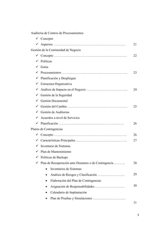 Auditoria de Centros de Procesamientos
    Concepto
    Aspectos …………………………………………………………                              21
Gestión de la Continuidad de Negocio
    Concepto ………………………………………………………….                             22
    Políticas
    Guías
    Procesamientos ……………………………………………………                          23
    Planificación y Despliegue
    Estructura Organizativa
    Análisis de Impacto en el Negocio ………………………………..             24
    Gestión de la Seguridad
    Gestión Documental
    Gestión del Cambio ……………………………………………….                       25
    Gestión de Auditorias
    Acuerdos a nivel de Servicios
    Planificación ……………………………………………………                           26
Planes de Contingencias
    Concepto ………………………………………………………….                             26
    Características Principales ………………………………………..                27
    Inventario de Sistemas
    Plan de Mantenimiento
    Políticas de Backups
    Plan de Recuperación ante Desastres o de Contingencia ……….   28
             Inventarios de Sistemas
             Análisis de Riesgos y Clasificación …………………….       29
             Elaboración del Plan de Contingencias
             Asignación de Responsabilidades ………………………           30

             Calendario de Implantación
             Plan de Pruebas y Simulaciones …………………………
                                                                  31


                                                                       3
 