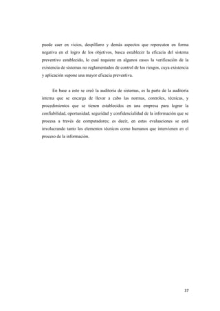 puede caer en vicios, despilfarro y demás aspectos que repercuten en forma
negativa en el logro de los objetivos, busca establecer la eficacia del sistema
preventivo establecido, lo cual requiere en algunos casos la verificación de la
existencia de sistemas no reglamentados de control de los riesgos, cuya existencia
y aplicación supone una mayor eficacia preventiva.


     En base a esto se creó la auditoria de sistemas, es la parte de la auditoría
interna que se encarga de llevar a cabo las normas, controles, técnicas, y
procedimientos que se tienen establecidos en una empresa para lograr la
confiabilidad, oportunidad, seguridad y confidencialidad de la información que se
procesa a través de computadores; es decir, en estas evaluaciones se está
involucrando tanto los elementos técnicos como humanos que intervienen en el
proceso de la información.




                                                                               37
 