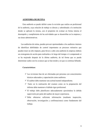 AUDITORIA DE RUTINA

      Esta auditoría se puede definir como la revisión que realiza un profesional
de la auditoria, cuya relación de trabajo es directa y subordinada a la institución
donde se aplicará la misma, con el propósito de evaluar en forma interna el
desempeño y cumplimiento de las actividades que se desarrollan en la empresa y
sus áreas administrativas.


   Las auditorías de rutina, pueden proveer oportunidades a los auditores internos
de identificar debilidades de control importantes en procesos rutinarios que
pueden tener un alto impacto, para llevar a cabo esta auditoría la empresa elabora
un cronograma de acción para realizarlas a lo largo del tiempo e ir comparando si
se ha mejorado después de la última auditoría, de tal forma que se pueda
determinar cuáles son los avances que se han tenido y en que se continua fallando.


      Características:


          Las revisiones han de ser efectuadas por personas con conocimientos
            técnicos adecuados y capacitación como auditores.
          El auditor debe mantener una actitud mental independiente.
          Tanto en la realización del examen como en la preparación del
            informe debe mantener el debido rigor profesional.
          El trabajo debe planificarse adecuadamente ejerciéndose la debida
            supervisión por parte del auditor de mayor experiencia.
          Debe        obtenerse   suficiente   información   (mediante   inspección,
            observación, investigación y confirmaciones) como fundamento del
            trabajo.




                                                                                   9
 