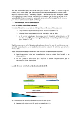 Tres años después de la proclamación de la mayoría de edad de Isabel II, se declaró la segunda
guerra carlista (1846-1849). Más que una guerra civil fue un levantamiento popular que se
centró en el Pirineo catalán (“guerra dels matiners”) fácilmente sofocado. Se debió al fracaso
en las negociaciones para intentar que Isabel II se casara con el pretendiente carlista, Carlos
Luis de Borbón. Finalmente, la reina fue casada con su primo, Francisco de Asís de Borbón,
para dar una teórica estabilidad a la familia regia.
3.1.- Etapas políticas del reinado de Isabel II
3.1.1.- La Década Moderada (1843-1853)
Dentro del liberalismo moderado, se distinguen tres tendencias políticas opuestas:
         Los puritanos que pretendían seguir con la Constitución de 1837.
         Los derechistas que deseaban regresar al Estatuto Real de 1834.
         La de centro, liderada por Narváez que triunfó al sustituir la Constitución del 37
          por otra, la de 1845, que restringía las libertades pero sin llegar a los límites que
          fijaba el Estatuto Real.


El gobierno, en manos de los liberales moderados con Ramón Narváez de presidente, afronta y
consolida la construcción de un Estado liberal mediante una serie de reformas que no tienen
marcha atrás.
Desde el punto de vista social, los grupos que apoyarán el régimen moderado serán:
     La antigua nobleza feudal que logra adaptarse al nuevo modelo liberal basado en las
      clases sociales.
     La alta jerarquía eclesiástica que empieza a recibir compensaciones por la
      desamortización de Mendizábal.


3.1.1.1.- El marco constitucional: La Constitución de 1845.




                                                               Corona
                                           1.-Convoca, suspende y disuelve las Cortes.
                                 2.- Tiene la potestad de ejecutar las leyes: nombra al gobierno.
                             3.- Plantea iniciativas legislativas y puede vetar las leyes aprobadas por
                                                               las Cortes.
                                                 4.-Elige libremente a los senadores

                                 comparte                                                               posee


                        Poder legislativo                                             Poder ejecutivo




                                 comparte



                                                              Cortes
                                          1.- Dos cámaras: Congreso y Senado
                                     2.- Comparte el poder legislativo con la Corona



                                            Eligen a los diputados



                                        Electores: sólo los varones más ricos del país ( 1%)




Las características de la Constitución de 1845 son las que siguen:
    1. La soberanía está compartida por la Corona y las Cortes.

                                                                10
 