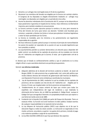 2. Derecho a un sufragio más restringido (vota el 1% de los españoles)
3. Bicameral: Los miembros del Senado son elegidos por la Corona con carácter vitalicio.
   El Congreso de los Diputados es elegido directamente mediante un sufragio muy
   restringido. Los diputados son elegidos por un período de cinco años.
4. Asume los derechos individuales de la Constitución del 37, aunque no los desarrolla en
   leyes posteriores ni garantiza el respeto de los mismos. Hace referencia a la libertad de
   imprenta, pero también establece la censura previa.
5. La Corona controla el poder ejecutivo porque lo nombra y lo cesa, pero necesita la
   firma del ministro de turno para tomar una decisión. También está facultada para
   convocar, suspender y disolver las Cortes e incluso para plantear iniciativas legislativas
   y vetar las leyes aprobadas por las Cortes.
6. La Corona es inviolable, pero los ministros y los parlamentarios son legalmente
   responsables de su gestión.
7. No hace referencia al poder judicial aunque sí reconoce el principio de inamovilidad de
   los jueces (no pueden ser separados de su puesto sin que se pruebe legalmente que
   han cometido un delito)
7. Los ayuntamientos pierden su carácter democrático y la elección pasa a depender del
   poder central. Los alcaldes de las capitales de provincia y de las ciudades con más de
   dos mil habitantes son elegidos por la Corona. El resto por el gobernador civil de la
   provincia.

8. Declara que el Estado es confesionalmente católico y que el catolicismo es la única
religión oficial a cuyos sacerdotes destinará una partida presupuestaria.

3.1.1.2.- Las reformas moderadas

    1. Adopción definitiva de la división del territorio conforme al diseño de Javier de
       Burgos (1834). En cada provincia hay un gobernador civil, como jefe político que
       recibe órdenes directas del ministerio de gobernación (del Interior) de Madrid y
       una Diputación Provincial como entidad que coordinaba los municipios.
    2. Ley de Ayuntamientos de 1845, mediante la cual los alcaldes de las capitales de
       provincia y de las ciudades con más de dos mil habitantes son elegidos por la
       Corona. El resto por el gobernador civil de la provincia correspondiente.
    3. Establecimiento de un corpus unitario de leyes que sirviera para todos los
       españoles con independencia del lugar de residencia y que implicaba la
       eliminación de los fueros. Así, en 1848 fue aprobado el Código Penal, aunque el
       Código Civil que consagraba el derecho a la propiedad privada tuvo que esperar a
       una fecha tan tardía como la de 1889.
    4. Fundación de la Guardia Civil (1848) por parte del Duque de Ahumada. Tiene un
       estatuto militar. Su función era la de mantener el orden público. Estaban exentos
       de cualquier responsabilidad en la represión de los tumultos.
    5. La Ley Moyano de Instrucción pública (1857) cuyo objetivo era el de que la
       educación llegara a todos las clases sociales. La instrucción se organizaba en tres
       niveles: primaria, secundaria y superior. Los gastos de la primera, incluido el pago
       a los maestros quedaba a cargo de los ayuntamientos.
    6. La Ley Mon-Santillán (1845) de la que hay que destacar dos aspectos:

                                           11
 