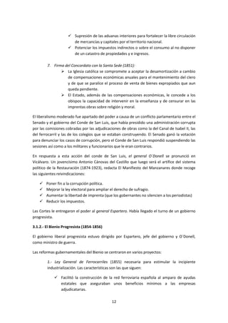  Supresión de las aduanas interiores para fortalecer la libre circulación
                      de mercancías y capitales por el territorio nacional.
                     Potenciar los impuestos indirectos o sobre el consumo al no disponer
                      de un catastro de propiedades y e ingresos.

        7. Firma del Concordato con la Santa Sede (1851):
                La Iglesia católica se compromete a aceptar la desamortización a cambio
                  de compensaciones económicas anuales para el mantenimiento del clero
                  y de que se paralice el proceso de venta de bienes expropiados que aun
                  queda pendiente.
                El Estado, además de las compensaciones económicas, le concede a los
                  obispos la capacidad de intervenir en la enseñanza y de censurar en las
                  imprentas obras sobre religión y moral.

El liberalismo moderado fue apartado del poder a causa de un conflicto parlamentario entre el
Senado y el gobierno del Conde de San Luis, que había presidido una administración corrupta
por las comisiones cobradas por las adjudicaciones de obras como la del Canal de Isabel II, las
del ferrocarril y las de los colegios que se estaban construyendo. El Senado ganó la votación
para denunciar los casos de corrupción, pero el Conde de San Luis respondió suspendiendo las
sesiones así como a los militares y funcionarios que le eran contrarios.

En respuesta a esta acción del conde de San Luis, el general O´Donell se pronunció en
Vicálvaro. Un jovencísimo Antonio Cánovas del Castillo que luego será el artífice del sistema
político de la Restauración (1874-1923), redacta El Manifiesto del Manzanares donde recoge
las siguientes reivindicaciones:

       Poner fin a la corrupción política.
       Mejorar la ley electoral para ampliar el derecho de sufragio.
       Aumentar la libertad de imprenta (que los gobernantes no silencien a los periodistas)
       Reducir los impuestos.

Las Cortes le entregaron el poder al general Espartero. Había llegado el turno de un gobierno
progresista.

3.1.2.- El Bienio Progresista (1854-1856)

El gobierno liberal progresista estuvo dirigido por Espartero, jefe del gobierno y O´Donell,
como ministro de guerra.

Las reformas gubernamentales del Bienio se centraron en varios proyectos:

        1.- Ley General de Ferrocarriles (1855) necesaria para estimular la incipiente
        industrialización. Las características son las que siguen:

             Facilitó la construcción de la red ferroviaria española al amparo de ayudas
              estatales que aseguraban unos beneficios mínimos a las empresas
              adjudicatarias.

                                              12
 