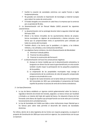  Facilitó la creación de sociedades anónimas con capital francés e inglés
                fundamentalmente.
             No gravaba con aranceles la importación de tecnología y material europeo
                para reducir los costes de construcción.
             El Estado otorgaba una concesión en cada línea a la empresa que la construía
                por un período de 99 años.
        2.- La Desamortización civil de Pascual Madoz (1855) presentó las siguientes
        características:
             La desamortización civil se prolongó durante toda la segunda mitad del siglo
                XIX hasta 1924.
             Afectó a los bienes inmuebles de los ayuntamientos (bienes de propios:
                tierras municipales en régimen de arrendamiento; y bienes comunes: eran
                tierras que no proporcionaban renta al ayuntamiento pero utilizadas por
                todos los vecinos del municipio).
             También afectó a las tierras que le quedaban a la Iglesia, a las órdenes
                militares, a las cofradías y a las instituciones benéficas)
             Los objetivos fueron similares a los de la Desamortización de Mendizábal:
                     1) Amortizar la deuda pública.
                     2) Financiar las obras públicas.
                     3) Financiar la construcción del ferrocarril.
            La desamortización civil tuvo tres consecuencias negativas:
                    1) Aunque en menor medida que con la desamortización eclesiástica, la
                         burguesía con dinero fue de nuevo la gran beneficiaria; en esta ocasión
                         también resultó mayor la participación de los pequeños propietarios
                         de los pueblos.
                    2) La enajenación de las propiedades municipales trajo consigo el
                         empeoramiento de las condiciones de vida del pequeño campesinado
                         porque se vio privado de su uso.
                    3) Surgieron de nuevo tensiones con la Santa Sede por el incumplimiento
                         del Concordato de 1851 que contemplaba el compromiso del Estado
                         español de paralizar el proceso de venta de los bienes eclesiásticos.

  3.- Las leyes financieras.

    La Ley de Banca establecía un riguroso control gubernamental sobre los bancos y
     regulaba el derecho de emisión de moneda, asignado a un banco emisor por localidad
     y limitado a un máximo del triple del capital del banco. Se rebautizó el banco de San
     Fernando como Banco de España cuya principal función era la de velar por el correcto
     funcionamiento de la actividad bancaria.
    La Ley de Sociedades de Crédito que daba a estas instituciones mayor libertad que a
     los bancos pero sobre todo permitió el desarrollo del sistema de Sociedades
     Anónimas.

Por último, dentro de la obra legislativa de las Cortes con mayoría progresista, se preparó el
proyecto de Constitución de 1856 que nunca entró en vigencia. Sus características son las que
se expresan:

                                              13
 