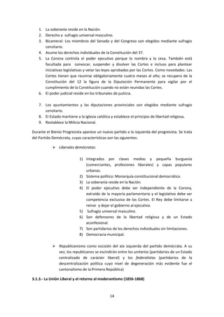 1. La soberanía reside en la Nación.
    2. Derecho a sufragio universal masculino.
    3. Bicameral: Los miembros del Senado y del Congreso son elegidos mediante sufragio
       censitario.
    4. Asume los derechos individuales de la Constitución del 37.
    5. La Corona controla el poder ejecutivo porque lo nombra y lo cesa. También está
       facultada para convocar, suspender y disolver las Cortes e incluso para plantear
       iniciativas legislativas y vetar las leyes aprobadas por las Cortes. Como novedades: Las
       Cortes tienen que reunirse obligatoriamente cuatro meses al año; se recupera de la
       Constitución del 12 la figura de la Diputación Permanente para vigilar por el
       cumplimiento de la Constitución cuando no están reunidas las Cortes.
    6. El poder judicial reside en los tribunales de justicia.

    7. Los ayuntamientos y las diputaciones provinciales son elegidos mediante sufragio
       censitario.
    8. El Estado mantiene a la Iglesia católica y establece el principio de libertad religiosa.
    9. Restablece la Milicia Nacional.

Durante el Bienio Progresista aparece un nuevo partido a la izquierda del progresista. Se trata
del Partido Demócrata, cuyas características son las siguientes:

             Liberales demócratas:

                            1) Integrados por clases medias y pequeña burguesía
                               (comerciantes, profesiones liberales) y capas populares
                               urbanas.
                            2) Sistema político: Monarquía constitucional democrática.
                            3) La soberanía reside en la Nación.
                            4) El poder ejecutivo debe ser independiente de la Corona,
                               extraído de la mayoría parlamentaria y el legislativo debe ser
                               competencia exclusiva de las Cortes. El Rey debe limitarse a
                               reinar y dejar el gobierno al ejecutivo.
                            5) Sufragio universal masculino.
                            6) Son defensores de la libertad religiosa y de un Estado
                               aconfesional.
                            7) Son partidarios de los derechos individuales sin limitaciones.
                            8) Democracia municipal.

             Republicanismo como escisión del ala izquierda del partido demócrata. A su
              vez, los republicanos se escindirán entre los unitarios (partidarios de un Estado
              centralizado de carácter liberal) y los federalistas (partidarios de la
              descentralización política cuyo nivel de degeneración más evidente fue el
              cantonalismo de la Primera República)

3.1.3.- La Unión Liberal y el retorno al moderantismo (1856-1868)



                                              14
 