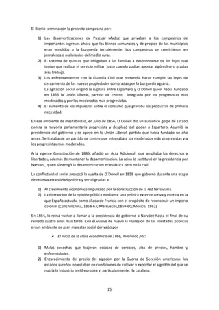 El Bienio termina con la protesta campesina por:

   1) Las desamortizaciones de Pascual Madoz que privaban a los campesinos de
      importantes ingresos ahora que los bienes comunales y de propios de los municipios
      eran vendidos a la burguesía terrateniente. Los campesinos se convirtieron en
      jornaleros o asalariados del medio rural.
   2) El sistema de quintas que obligaban a las familias a desprenderse de los hijos que
      tenían que realizar el servicio militar, justo cuando podían aportar algún dinero gracias
      a su trabajo.
   3) Los enfrentamientos con la Guardia Civil que pretendía hacer cumplir las leyes de
      cercamiento de las nuevas propiedades compradas por la burguesía agraria.
      La agitación social originó la ruptura entre Espartero y O´Donell quien había fundado
      en 1855 la Unión Liberal, partido de centro, integrado por los progresistas más
      moderados y por los moderados más progresistas.
   4) El aumento de los impuestos sobre el consumo que gravaba los productos de primera
      necesidad.

En ese ambiente de inestabilidad, en julio de 1856, O´Donell dio un auténtico golpe de Estado
contra la mayoría parlamentaria progresista y desplazó del poder a Espartero. Asumió la
presidencia del gobierno y se apoyó en la Unión Liberal, partido que había fundado un año
antes. Se trataba de un partido de centro que integraba a los moderados más progresistas y a
los progresistas más moderados.

A la vigente Constitución de 1845, añadió un Acta Adicional que ampliaba los derechos y
libertades, además de mantener la desamortización. La reina lo sustituyó en la presidencia por
Narváez, quien sí derogó la desamortización eclesiástica pero no la civil.

La conflictividad social provocó la vuelta de O´Donell en 1858 que gobernó durante una etapa
de relativa estabilidad política y social gracias a:

   1) Al crecimiento económico impulsado por la construcción de la red ferroviaria.
   2) La distracción de la opinión pública mediante una política exterior activa y exótica en la
      que España actuaba como aliada de Francia con el propósito de reconstruir un imperio
      colonial (Conchinchina, 1858-63; Marruecos,1859-60; México, 1862)

En 1864, la reina vuelve a llamar a la presidencia de gobierno a Narváez hasta el final de su
reinado cuatro años más tarde. Con él vuelve de nuevo la represión de las libertades públicas
en un ambiente de gran malestar social derivado por

            El inicio de la crisis económica de 1866, motivada por:

   1) Malas cosechas que trajeron escasez de cereales, alza de precios, hambre y
      enfermedades.
   2) Encarecimiento del precio del algodón por la Guerra de Secesión americana: los
      estados sureños no estaban en condiciones de cultivar y exportar el algodón del que se
      nutría la industria textil europea y, particularmente, la catalana.



                                              15
 