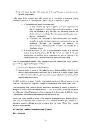 3) La crisis afectó también a las empresas de ferrocarriles que se encontraron con
       pérdidas generalizadas.

La burguesía de los negocios, que había optado por la reina Isabel II para ganar dinero,
comienza a pensar en un cambio político y, desde luego, le va retirando su apoyo.

             El sistema electoral era poco representativo.
                   1) En este ambiente de represión política y de crisis económica, los
                       liberales progresistas y los demócratas comienzan a conspirar. La base
                       social del régimen es muy reducida y era necesario ampliarla. En
                       efecto, sobre un conjunto de 15,5 millones de españoles, sólo tenían
                       derecho a voto 418.000.
                   2) La intentona más señalada fue la del cuartel de San Gil (junio de 1866)
                       donde los sargentos intentaron organizar un pronunciamiento que fue
                       duramente reprimido. La conclusión era evidente: un
                       pronunciamiento liberal-demócrata necesitaba el respaldo de la
                       oficialía del ejército.
             A la crisis económica y la falta de representatividad política se le unió una
              tercera causa desencadenante del fin del reinado de Isabel II: la crisis
              generacional. Los políticos fueron muriéndose sin que se encontraran los
              sustitutos adecuados. O´Donell falleció en 1867 y Narváez en 1868.

En la localidad belga de Ostende (1866) liberales progresistas y demócratas firman un pacto
promovido por el general Prim sobre dos bases:

    1) La destrucción del sistema político isabelino.
    2) La construcción de un nuevo sistema político por medio de unas Cortes Constituyentes
       elegidas por sufragio universal masculino, que se encargarán de decidir sobre la forma
       de gobierno, bien monárquica, bien republicana y que redactarán una constitución en
       cualquier caso, democrática.

En 1867, se adhirieron a este Pacto los unionistas con su flamante líder, el general Serrano
(que había sido moderado, progresista y luego cofundador de la Unión Liberal con O´Donell)

En septiembre de 1868, el general Serrano derrotó a los partidarios de Isabel II, dirigidos por el
Marqués de Novaliches en el Puente de Alocolea. La junta revolucionaria lo nombró presidente
del gobierno provisional hasta que tras la promulgación de la Constitución de 1869, las Cortes
Constituyentes lo nombraron regente en tanto encontraban un rey.

Isabel II que estaba pasando el verano en San Sebastián, se exilió en Francia desde donde dejó
bien claro que abdicaba pero sin renunciar a sus derechos dinásticos para complicar el
panorama sucesorio. Comportamiento semejante tuvo su nieto, Alfonso XIII, cuando
abandonó el país en 1931.

3.2.- Economía y sociedad durante el reinado de Isabel II

3.2.1.- Economía



                                               16
 