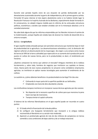 Durante este período España viene de una situación de partida desfavorable por las
devastaciones ocasionadas durante la guerra de independencia y de la primera guerra carlista.
Fernando VII quiso retornar al más áspero absolutismo como si no hubiera tenido lugar la
Revolución Francesa ni el espíritu ilustrado de los Borbones, especialmente desde Fernando VI.
En consecuencia, no adoptó ninguna medida para la reforma de las anticuadas estructuras
políticas, económicas y sociales que estaban ancladas aún en la monarquía absoluta y en la
sociedad estamental.

No cabe duda alguna de que las reformas emprendidas por los liberales iniciaron el camino de
la modernización, aunque España aún estaba lejos de alcanzar los niveles de desarrollo de su
entorno europeo.

3.2.1.1.-- La agricultura.

El agro español estaba atrasado porque aún persistían estructuras que mantenían bajo el nivel
de productividad de la agricultura. Las desamortizaciones eclesiástica y civil, la disolución del
régimen señorial y la desvinculación de los mayorazgos dio origen a una compra-venta masiva
de tierras (el 50% de la tierra cultivable) que repercutió en un aumento de la producción por la
puesta en cultivo de nuevas tierras, pero no la productividad, es decir, el rendimiento por
hectárea.

¿Quiénes compraron las tierras que salieron al mercado? Antiguos miembros de la nobleza
terrateniente y, sobre todo, hombres de negocios que invirtieron sus capitales en bienes
raíces. Buena parte de esos nuevos propietarios no actuaron como verdaderos empresarios
agrícolas: no invirtieron en aplicar nuevas tecnologías para aumentar el rendimiento de los
cultivos.

La cuestión es, ¿cómo obtenían beneficios si la productividad era tan baja? Por dos vías:

             Cultivando la mayor parte de la superficie posible de sus latifundios.
             Empleando una mano de obra abundante y barata.

Los minifundistas tampoco invirtieron en incorporar nuevas técnicas agrícolas por dos razones:

             No disponían de la necesaria superficie de cultivo para que mereciera la pena
              hacer ese tipo de inversiones.
             Tampoco tenían el capital suficiente.

El balance de las reformas liberalizadoras en el agro español puede ser resumido en cuatro
puntos:

    1) El Estado alivió la financiación de la deuda pública.
    2) Se configuró una burguesía terrateniente que incorporó a la antigua nobleza
       reconvertida al liberalismo en su versión más moderada.
    3) Apareció un proletariado agrícola de más de dos millones de campesinos sin tierras
       sometido a unas condiciones de bajos salarios y de un trabajo estacional.




                                               17
 