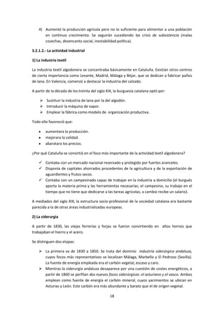 4) Aumentó la producción agrícola pero no lo suficiente para alimentar a una población
       en continuo crecimiento. Se seguirán sucediendo las crisis de subsistencia (malas
       cosechas, desencanto social, inestabilidad política).

3.2.1.2.- La actividad industrial

1) La industria textil

La industria textil algodonera se concentraba básicamente en Cataluña. Existían otros centros
de cierta importancia como Levante, Madrid, Málaga y Béjar, que se dedican a fabricar paños
de lana. En Valencia, comenzó a destacar la industria del calzado.

A partir de la década de los treinta del siglo XIX, la burguesía catalana optó por:

      Sustituir la industria de lana por la del algodón.
      Introducir la máquina de vapor.
      Emplear la fábrica como modelo de organización productiva.

Todo ello favoreció que:

        aumentara la producción.
        mejorara la calidad.
        abaratara los precios.

¿Por qué Cataluña se convirtió en el foco más importante de la actividad textil algodonera?

     Contaba con un mercado nacional reservado y protegido por fuertes aranceles.
     Disponía de capitales ahorrados procedentes de la agricultura y de la exportación de
      aguardientes y frutos secos.
     Contaba con un campesinado capaz de trabajar en la industria a domicilio (el burgués
      aporta la materia prima y las herramientas necesarias; el campesino, su trabajo en el
      tiempo que no tiene que dedicarse a las tareas agrícolas; a cambio recibe un salario).

A mediados del siglo XIX, la estructura socio-profesional de la sociedad catalana era bastante
parecida a la de otras áreas industrializadas europeas.

2) La siderurgia

A partir de 1830, las viejas ferrerías y forjas se fueron convirtiendo en altos hornos que
trabajaban el hierro y el acero.

Se distinguen dos etapas:

     La primera va de 1830 a 1850. Se trata del dominio industria siderúrgica andaluza,
      cuyos focos más representativos se localizan Málaga, Marbella y El Pedroso (Sevilla).
      La fuente de energía empleada era el carbón vegetal, escaso y caro.
     Mientras la siderurgia andaluza desaparece por una cuestión de costes energéticos, a
      partir de 1860 se perfilan dos nuevos focos siderúrgicos: el asturiano y el vasco. Ambos
      emplean como fuente de energía el carbón mineral, cuyos yacimientos se ubican en
      Asturias y León. Este carbón era más abundante y barato que el de origen vegetal.

                                                18
 