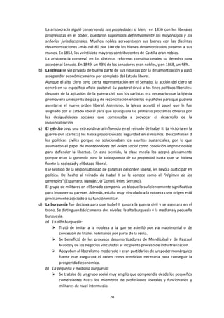 La aristocracia siguió conservando sus propiedades si bien, en 1836 con los liberales
   progresistas en el poder, quedaron suprimidos definitivamente los mayorazgos y los
   señoríos jurisdiccionales. Muchos nobles acrecentaron sus bienes con las distintas
   desamortizaciones -más del 80 por 100 de los bienes desamortizados pasaron a sus
   manos. En 1854, los veintisiete mayores contribuyentes de Castilla eran nobles.
   La aristocracia conservó en las distintas reformas constitucionales su derecho para
   acceder al Senado. En 1849, un 43% de los senadores eran nobles, y en 1868, un 48%.
b) La Iglesia se vio privada de buena parte de sus riquezas por la desamortización y pasó
   a depender económicamente por completo del Estado liberal.
   Aunque el alto clero tuvo cierta representación en el Senado, la acción del clero se
   centró en su específico oficio pastoral. Su pastoral sirvió a los fines políticos liberales:
   después de la agitación de la guerra civil con los carlistas era necesario que la Iglesia
   promoviera un espíritu de paz y de reconciliación entre los españoles para que pudiera
   asentarse el nuevo orden liberal. Asimismo, la Iglesia aceptó el papel que le fue
   asignado por el Estado liberal para que apaciguara las primeras proclamas obreras por
   las desigualdades sociales que comenzaba a provocar el desarrollo de la
   industrialización.
c) El ejército tuvo una extraordinaria influencia en el reinado de Isabel II. La victoria en la
   guerra civil (carlista) les había proporcionado seguridad en sí mismos. Desconfiaban d
   los políticos civiles porque no solucionaban los asuntos sustanciales, por lo que
   asumieron el papel de mantenedores del orden social como condición imprescindible
   para defender la libertad. En este sentido, la clase media los aceptó plenamente
   porque eran la garantía para la salvaguarda de su propiedad hasta que se hiciera
   fuerte la sociedad y el Estado liberal.
   Ese sentido de la responsabilidad de garantes del orden liberal, les llevó a participar en
   política. De hecho al reinado de Isabel II se le conoce como el “régimen de los
   generales” (Espartero, Narváez, O´Donell, Prim, Serrano).
   El grupo de militares en el Senado componía un bloque lo suficientemente significativo
   para imponer su parecer. Además, estaba muy vinculado a la nobleza cuyo origen está
   precisamente asociado a su función militar.
d) La burguesía fue decisiva para que Isabel II ganara la guerra civil y se asentara en el
   trono. Se distinguen básicamente dos niveles: la alta burguesía y la mediana y pequeña
   burguesía.
   a) La alta burguesía:
         Trató de imitar a la nobleza a la que se asimiló por vía matrimonial o de
            concesión de títulos nobiliarios por parte de la reina.
         Se benefició de los procesos desamortizadores de Mendizábal y de Pascual
            Madoz y de los negocios vinculados al incipiente proceso de industrialización.
         Apoyaban al liberalismo moderado y eran partidarios de un poder monárquico
            fuerte que asegurara el orden como condición necesaria para conseguir la
            prosperidad económica.
   b) La pequeña y mediana burguesía:
         Se trataba de un grupo social muy amplio que comprendía desde los pequeños
            comerciantes hasta los miembros de profesiones liberales y funcionarios y
            militares de nivel intermedio.

                                            20
 