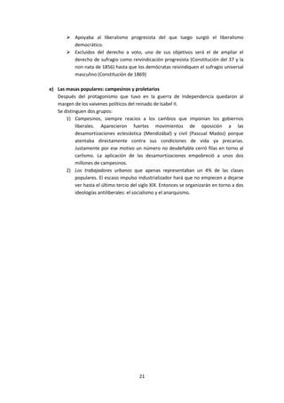  Apoyaba al liberalismo progresista del que luego surgió el liberalismo
          democrático.
         Excluidos del derecho a voto, uno de sus objetivos será el de ampliar el
          derecho de sufragio como reivindicación progresista (Constitución del 37 y la
          non nata de 1856) hasta que los demócratas reivindiquen el sufragio universal
          masculino (Constitución de 1869)

e) Las masas populares: campesinos y proletarios
   Después del protagonismo que tuvo en la guerra de Independencia quedaron al
   margen de los vaivenes políticos del reinado de Isabel II.
   Se distinguen dos grupos:
       1) Campesinos, siempre reacios a los cambios que imponían los gobiernos
            liberales. Aparecieron fuertes movimientos de oposición a las
            desamortizaciones eclesiástica (Mendizábal) y civil (Pascual Madoz) porque
            atentaba directamente contra sus condiciones de vida ya precarias.
            Justamente por ese motivo un número no desdeñable cerró filas en torno al
            carlismo. La aplicación de las desamortizaciones empobreció a unos dos
            millones de campesinos.
       2) Los trabajadores urbanos que apenas representaban un 4% de las clases
            populares. El escaso impulso industrializador hará que no empiecen a dejarse
            ver hasta el último tercio del siglo XIX. Entonces se organizarán en torno a dos
            ideologías antiliberales: el socialismo y el anarquismo.




                                          21
 